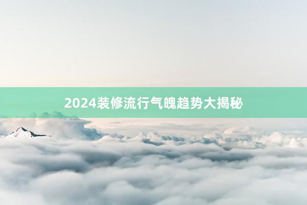 2024装修流行气魄趋势大揭秘